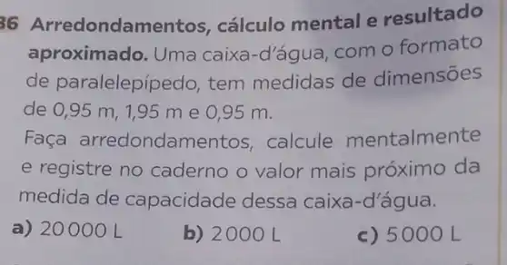 36 Arredondamento s, cálculo mental e resultado
aproximado. Uma caixa-d'água, com o formato
de paralelepípedo tem medidas de dimensões
de 0,95 m, 195 m e 095 m.
Faça arredondamentos , calcule mentalmente
e registre no caderno o valor mais próximo da
medida de capacidade dessa caixa-d'água.
a) 20000 L
b) 2000 L
c) 50 OO L