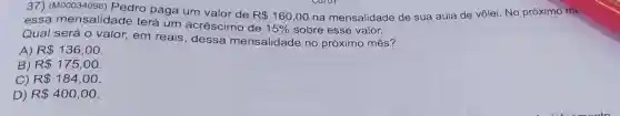 37) (M00034096)Pedro paga um valor de
R 160,00 na mensalidade de sua aula de vôlei. No próximo me
essa mensalidade terá um acréscimo de
15%  sobre esse valor.
Qual será 0 valor, em reais , dessa mensalidade no próximo mês?
A) R 136,00
B) R 175,00
C) R 184,00
D) R 400,00