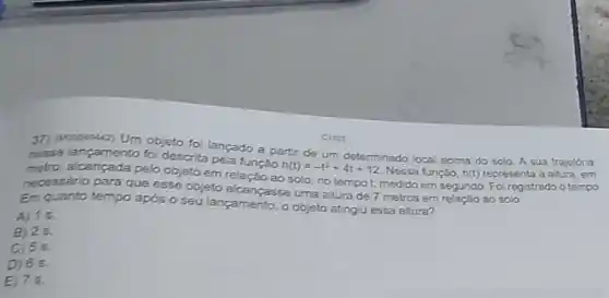 37) Mecossuri Um objeto foi lançado a parti de um A sua trajetória
nesse lancamento foi descrita pela funcáo
h(t)=-t^2+4t+12
determinado local acima do solo
metro, alcançada pelo objeto em relação ao solo, no tempot, medido em segundo. Foi registrado o tempo
necessário para que esse objeto alcanpasse uma altura de 7 metros em relaçǎo ao solo
Em quanto tempo após o seu lançamento, o objeto atingu essa altura?
A) 15.
B) 25.
C) 55
D) 65.
E) 75.
C1101