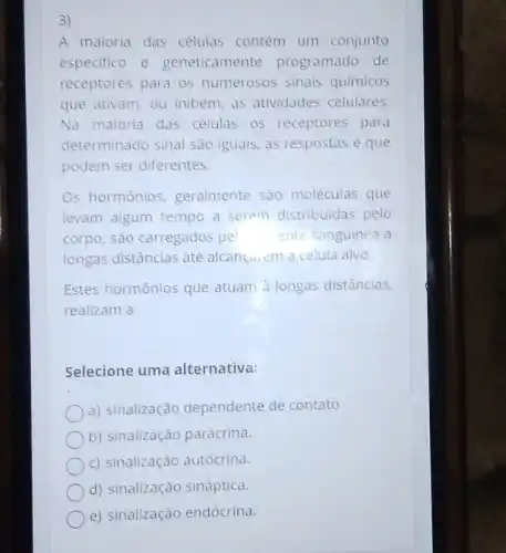 3)
A maioria das células contém um conjunto
especifico e geneticamente programado de
receptores para os numerosos sinais químicos
que ativam, ou inibem as atividades celulares.
Na maloria das células os receptores para
determinado sinal são iguais, as respostas é que
podem ser diferentes.
Os hormônios geralmente são moléculas que
levam algum tempo a serem distribuidas pelo
corpo, são carregados pel ente sanguínea a
longas distâncias até alcançarem a célula alvo.
Estes hormônios que atuam à longas distâncias,
realizam a
Selecione uma alternativa:
a) sinalização dependente de contato.
b) sinalização parácrina.
c) sinalização autócrina.
d) sinalização sináptica.
e) sinalização endócrina.