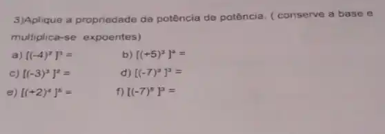 3)Aplique a propriedade da potência de potência (conserve a base e
multiplica-se expoentes)
a) [(-4)^2]^3=
b) [(+5)^3]^4=
c) [(-3)^3]^2=
d) [(-7)^3]^3=
e) [(+2)^4]^5=
f) [(-7)^5]^3=