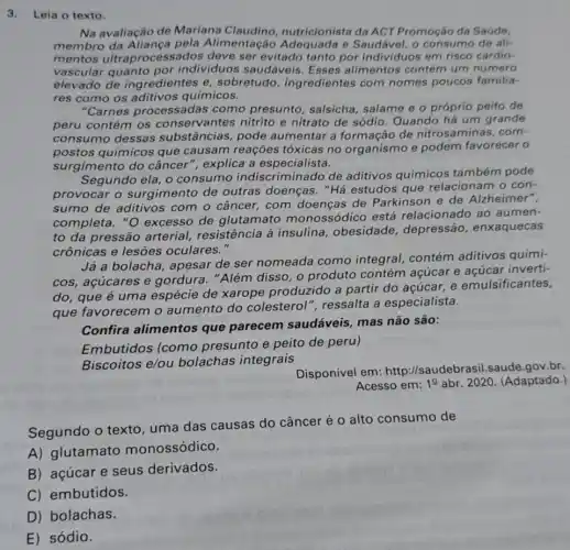 3.Leia o texto.
Na avaliação de Mariana Claudino nutricionista da ACT Promoção da Saúde.
membro da Aliança pela Alimentação e Saudável, o consumo de ali-
mentos ultraprocessados deve ser evitado tanto por individuos em risco cardio-
vascular quanto por individuos saudáveis Esses alimentos contém um número
elevado de ingredientes e sobretudo ingredientes com nomes poucos familia-
res como os aditivos químicos.
"Carnes processadas como presunto , salsicha, salame e o próprio peito de
peru contém os conservantes nitrito e nitrato de sódio Quando há um grande
consumo dessas substâncias, pode aumentar a formação de nitrosaminas, com-
postos químicos que causam reaçōes tóxicas no organismo e podem favorecer o
surgimento do câncer", explica a especialista.
Segundo ela, o consumo indiscriminado de aditivos químicos também pode
provocar o surgimento de outras doenças. "Há estudos que relacionam o con-
sumo de aditivos com o câncer, com doenças de Parkinson e de Alzheimer",
completa. "O excesso de glutamato monossódico está relacionado ao aumen-
to da pressão arterial, resistência à insulina, obesidade , depressão , enxaquecas
crônicas e lesões oculares."
Já a bolacha, apesar de ser nomeada como integral contém aditivos quími-
cos, acúcares e gordura. "Além disso , o produto contém açúcar e açúcar inverti-
do, que é uma espécie de xarope produzido a partir do acúcar, e emulsificantes,
que favorecem o aumento do colesterol", ressalta a especialista.
Confira alimentos que parecem saudáveis, mas não são:
Embutidos (como presunto e peito de peru)
Biscoitos e/ou bolachas integrais
Disponivel em:http://saudebrasi 1.saude.gov.br.
Acesso em: 1^0 abr. 2020. (Adaptado.)
Segundo o texto uma das causas do câncer é o alto consumo de
A) glutamato monossódico.
B) açúcar e seus derivados.
C) embutidos.
D) bolachas.
E) sódio.