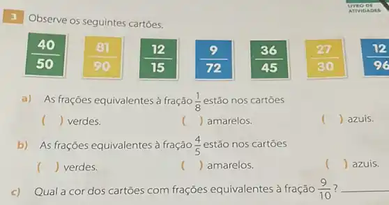 3
Observe os seguintes cartōes.
(81)/(90)
(12)/(15)
a) As frações equivalentes à fração (1)/(8) estão nos cartoes
() verdes.
() azuis.
() amarelos.
b) As frações equivalentes à fração (4)/(5) estão nos cartōes
() verdes.
() amarelos.
() azuis.
c) Qual a cor dos cartões com frações equivalentes à fração (9)/(10) __