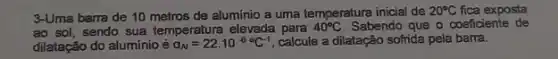 3-Uma barra de 10 metros de aluminio a uma temperatura inicial de 20^circ C fica exposta
ao sol, sendo sua temperatura elevada para 40^circ C Sabendo que o coeficiente de
dilatação do alumínio é a_(N)=22cdot 10^-6C^-1 calcule a dilatação sofrida pela barra.