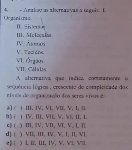 4. - Analise as alternativas a seguir.I
Organismo.
II. Sistemas.
III. Moléculas.
IV. Atomos.
V. Tecidos.
VI. Órgãos.
VII. Células.
A alternativa que indica corretamente a
sequência lógica , crescente de compleidade dos
niveis de organização dos seres vivos é:
a) () III, IV, VI, VII . V,I, II.
b) () IV, III, VII , V, VI, II, I.
c) (1) III , IV, VII, VI, V ,I,II.
d) () VII, III, IV , V, I, II, VI.
e) () I, II, III, IV , V, VI, VII.