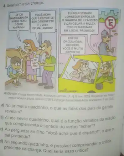 4. Analisem esta charge.
ARIONALIRO, Charge Honestidade.Arionauro Cortuns. [S. 1]8 nov. 2018. Disponivel em; http:
WWW.arionaurocartuns com.br/2018/11/charge honestidade.html. Acesso em 3 jul. 2022
a) No primeiro quadrinho, o que as falas dos pais do garoto
revelam?
b) Ainda nesse quadrinho, qual é a função sintática da oração
que complementa o sentido do verbo "achar"?
c) Ao perguntar ao filho "Você acha que é esperto?", o que o
pai pretende?
d) No segundo quadrinho, é possível compreender a critica
presente na charge Qual seria essa critica?