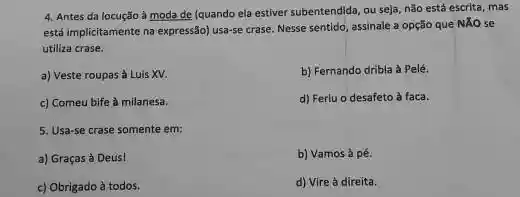 4. Antes da locução à moda de (quando ela estiver subentendida, ou seja não está escrita, mas
está implicitamente na expressão)usa-se crase. Nesse sentido assinale a opção que NXO se
utiliza crase.
a) Veste roupas à Luis XV.
b) Fernando dribla à Pelé.
c) Comeu bife à milanesa.
d) Ferlu o desafeto à faca.
5. Usa-se crase somente em
a) Graças à Deus!
b) Vamos à pé.
c) Obrigado à todos.
d) Vire à direita.