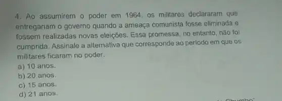 4. Ao assumirem o poder em 1964 os militares declararam que
entregariam o governo quando a ameaça comunista fosse eliminada e
fossem realizadas novas eleições. Essa promessa, no entanto, não foi
cumprida. Assinale a alternativa que corresponde ao período em que os
militares ficaram no poder.
a) 10 anos.
b) 20 anos.
c) 15 anos.
d) 21 anos.