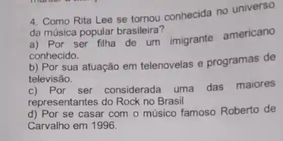 4. Como Rita Lee se tornou conhecida no universo
da música popular brasileira?
a) Por ser filha de um imigrante americano
conhecido.
b) Por sua atuação em telenovelas e programas de
televisão.
c) Por ser considerada uma das maiores
representantes do Rock no Brasil
d) Por se casar com o músico famoso Roberto de
Carvalho em 1996.