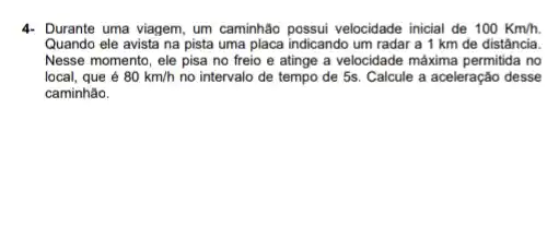 4- Durante uma viagem um caminhão possui velocidade inicial de 100Km/h.
Quando ele avista na pista uma placa indicando um radar a 1 km de distância.
Nesse momento, ele pisa no freio e atinge a velocidade máxima permitida no
local, que é 80km/h no intervalo de tempo de 5s. Calcule a aceleração desse
caminhão.