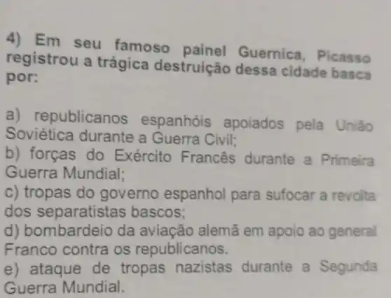 4) Em seu famoso Guernica, Picasso
registrou a trágica destruição dessa cidade basca
por:
a) republicanos espanhóis apoiados pela União
Soviética durante a Guerra Civil;
b) forças do Exército Francês durante a Primeira
Guerra Mundial;
c) tropas do governo espanhol para sufocar a revolta
dos separatistas bascos;
d) bombardeio da aviação alemã em apoio ao general
Franco contra os republicanos.
e) ataque de tropas nazistas durante a Segunda
Guerra Mundial.