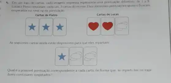 4. Em um jogo de cartas, cada imagem impressa representa uma pontuação diferente, de 1 a9
Lucase Pietro retiraram cada um, 3 cartas do monte. Eles obtiveram pontuaçóes iguais e ficaram
empatados no ranking da pontuação.
Cartas de Pietro
As seguintes cartas ainda estão disponiveis para que eles repartam:
Qual é a possivel pontuação correspondente a cada carta, de forma que ao reparti-las, os joga-
dores continuem empatados?