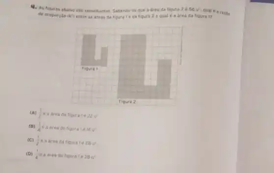 4. As figuras abaixo sao semelhantes. Sabendo-se que a área da figura 2 é 56u^2
qual é a razio
de proporção (k^2) entre as dreas da figura Te da fiqura 2 equal é a área da figura 1?
Figura 2
(A) (1)/(2) e a área da figuralé 22u^2
(B) (1)/(4)e
a área da figura 1é 14u^2
(C) (1)/(2)e a área da figura 1é 28u^2
(D) (1)/(4)e a área da figura 1é 28u^2.