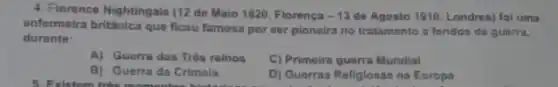 4. Florence Nightingale (12 de Maio 1820, Florença -13 do Agosto 1910, Londres foi uma
enfermeira britânica que ficou famosa por ser pioneira no tratamento a foridos de guerra,
durante:
A) Guerra dos Très reinos
C) Primeira guorra Mundial
B) Guerra da Crimela
D) Guerras Religlosas na Europa