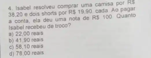 4. Isabel resolveu comprar uma camisa por
RS
38.20 e dois shorts por
RS19,90 cada. Ao pagar
a conta, ela deu uma nota de
R 100 Quanto
Isabel recebeu de troco?
a) 22,00 reais
b) 41,90 reais
c) 58,10 reais
d) 78,00 reais