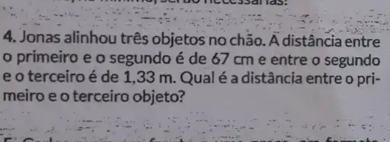 4. Jonas alinhou três objetos no chão. A distância entre
primeiro e o segundo é de 67cm e entre o segundo
e o terceiro é de 1,33 m . Qual é a distância entre o pri-
meiro e o terceiro objeto?