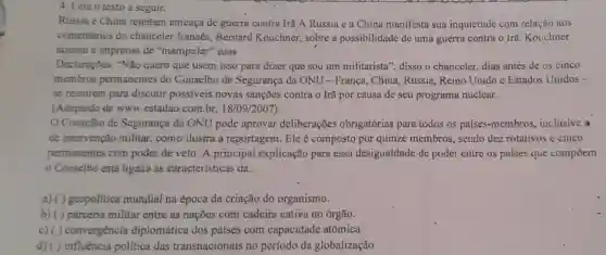 4. Leia o texto a seguir.
Rússia e China rejeitam ameaça de guerra contra Irã'A Rússia e a China manifesta sua inquietude com relação aos
comentários do chanceler francês., Bernard Kouchner,sobre a possibilidade de uma guerra contra o Irã. Kouchner
acusou a imprensa de "manipular"suas
Declarações, "Não quero que usem isso para dizer que sou um militarista', disso o chanceler.dias antes de os cinco
membros permanentes do Conselho de Segurança da ONU - França , China, Rússia Reino Unido e Estados Unidos -
se reunirem para discutir possiveis novas sanções contra o Irã por causa de seu programa nuclear.
(Adaptado de www.estadao.com br, 18/09/2007
Conselho de Segurança da ONU pode aprovar deliberações obrigatórias para todos os países-membros ,inclusive a
de intervenção militar, como ilustra a reportagem. Ele composto por quinze membros , sendo dez rotativos e cinco
permanentes com poder de veto. A principal explicação para essa desigualdade de poder entre os países que compoem
- Conselho está ligada às características da:
a) ( ) geopolitica mundial na época da criação do organismo.
b) ( )parceria militar entre as nações com cadeira cativa no órgão.
c) (1)convergencia diplomática dos países com capacidade atômica.
d) ( ) influência politica das transnacionais no período da globalização