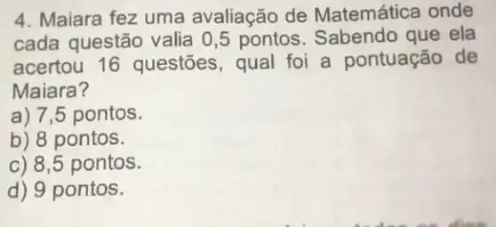 4. Maiara fez uma avaliação de Matemática onde
cada questão valia 0,5 pontos Sabendo que ela
acertou 16 questōes, qual foi a pontuação de
Maiara?
a) 7,5 pontos.
b) 8 pontos.
c) 8,5 pontos.
d) 9 pontos.