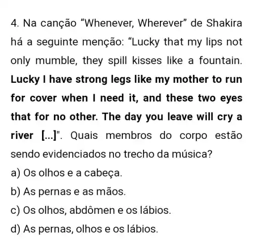 4. Na canção "Whenever . Wherever" de Shakira
há a seguinte menção: "Lucky that my lips not
only mumble , they spill kisses like a fountain.
Lucky I have strong legs like my mother to run
for cover when I need it, and these two eyes
that for no other. The day you leave will cry a
river [ldots ]'' . Quais membros do corpo estão
sendo evidenciados no trecho da música?
a) Os olhos e a cabeca.
b) As pernas e as mãos.
c) Os olhos , abdômen e os lábios.
d) As pernas ,olhos e os lábios.