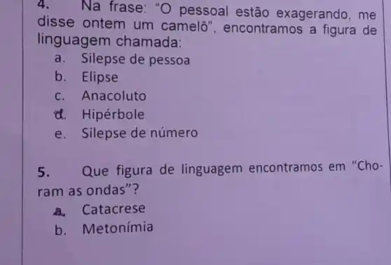 4. Na frase: "O pessoal estão exagerando ,me
disse ontem um camelô ", encontramos a figura de
linguagem chamada:
a. Silepse de pessoa
b. Elipse
c. Anacoluto
d. Hipérbole
e. Silepse de número
5 Que figura de linguagem encontramos em "Cho-
ram as ondas"?
a. Catacrese
b . Metonímia