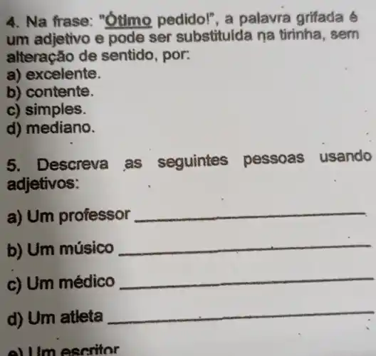 4. Na frase:"otime pedido!", a palavra grifada é
um adjetivo e pode ser substituida na tirinha , sem
alteracão de sentido , por:
a) excelente.
b) contente.
c) simples.
d) mediano.
5. Descreva as seguintes pessoas usando
adjetivos:
a)Um professor
b) Um músico
c) Um médico
d) Um atleta