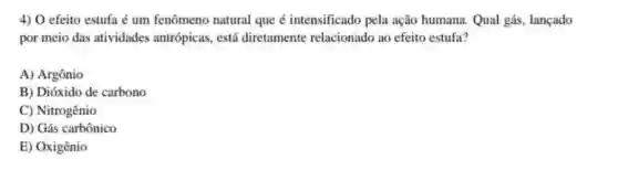 4) O efeito estufa é um fenômeno natural que é intensificado pela ação humana. Qual gás lançado
por meio das atividades antrópicas, está diretamente relacionado ao efeito estufa?
A) Argônio
B) Dióxido de carbono
C) Nitrogênio
D) Gás carbônico
E) Oxigênio