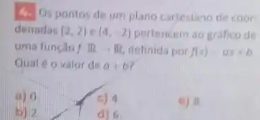 4. Os pontos de um plano cartesiano de coor-
denadas (2,2) . (4,-2) pertencem ao grafico de
uma função fRarrow R definida por f(x)=ax+b
Qual 6 o valor de a+b
a) 0
c) 4
c) 8
bil?
d) 6.