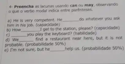 4- Preencha as lacunas usando can ou may , observando
que o verbo modal indica entre parénteses.
a) He is very competent. He __ do whatever you ask
him in his job.(capacidade)
b) How __ I get to the station, please? (capacidade)
c) __ you play the keyboard ? (habilidade)
d) We __ find a restaurant near here, but it is not
probable. (probabilidade 50% 
e) I'm not sure,, but he __ help us. (probabilidade 50%