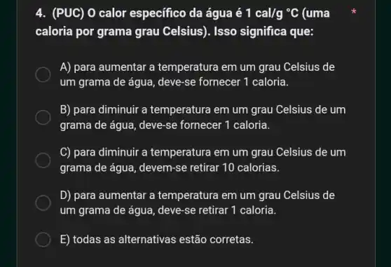 4. (PUC) 0 calor especifico da água é 1cal/g^circ C (uma
caloria por grama grau Celsius). Isso significa que:
A) para aumentar a temperatura em um grau Celsius de
um grama de água , deve-se fornecer 1 caloria.
B) para diminuir a temperatura em um grau Celsius de um
grama de água, deve-se fornecer 1 caloria.
C) para diminuir a temperatura em um grau Celsius de um
grama de água devem-se retirar 10 calorias.
D) para aumentar a temperatura em um grau Celsius de
um grama de água , deve-se retirar 1 caloria.
E) todas as alternativas estão corretas.