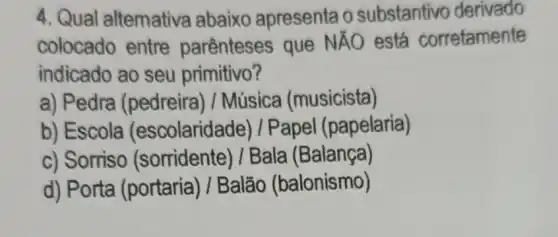 4. Qual altemativa abaixo apresenta o substantivo derivado
colocado entre parênteses que NÃO está corretamente
indicado ao seu primitivo?
a) Pedra (pedreira) /Música (musicista)
b) Escola (escolaridade) /Papel (papelaria)
c) Sorriso (sorridente) /Bala (Balança)
d) Porta (portaria) / Balão (balonismo)