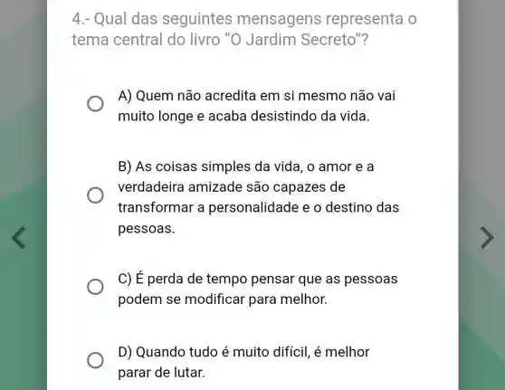 4.- Qual das seguintes mensagens representa o
tema central do livro "O Jardim Secreto"?
A) Quem não acredita em si mesmo não vai
muito longe e acaba desistindo da vida.
B) As coisas simples da vida , o amor e a
verdadeira amizade são capazes de
transformar a personalidade e o destino das
pessoas.
C) E perda de tempo pensar que as pessoas
podem se modificar para melhor.
D) Quando tudo é muito difícil, é melhor
parar de lutar.