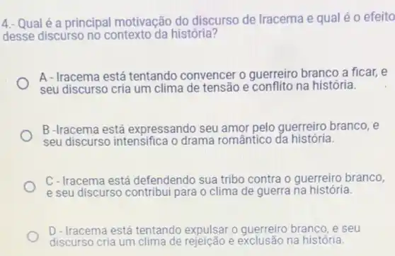 4.- Qualé a principal motivação do discurso de Iracema e qual éo efeito
desse discurso no contexto da história?
A - Iracema está tentando convencer o guerreiro branco a ficar,e
seu discurso cria um clima de tensão e conflito na história.
B -Iracema está expressando seu amor pelo guerreiro branco, e
seu discurso intensifica o drama romântico da história.
C - Iracema está defendendo sua tribo contra o guerreiro branco,
e seu discurso contribui para o clima de guerra na história.
D - Iracema está tentando expulsar o guerreiro branco, e seu
discurso cria um clima de rejeicão e exclusão na história.