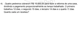 4) .Quatro pedreiros cobrarem R 15.600,00 para fazer a reforma de uma casa.
dividindo o pagamento proporcionalment ao tempo trabalhado. O primeiro
trabalhou 12 dias, o segundo 15 dias, o terceiro 14 dias e o quarto 11 dias.
Quanto cada um recebeu?