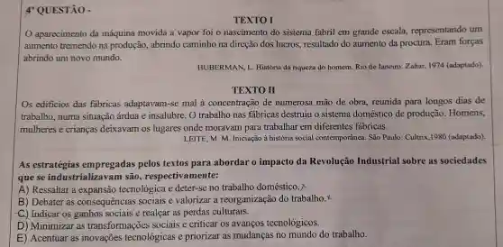 4* QUESTÃO -
TEXTO I
aparecimento da máquina movida a vapor foi o nascimento do sistema fabril em grande escala representando um
aumento tremendo na produção abrindo caminho na direção dos lucros resultado do aumento da procura Eram forças
abrindo um novo mundo.
HUBERMAN, L História da riqueza do homem. Rio de Janeiro:Zahar, 1974 (adaptado)
TEXTO II
Os edificios das fabricas adaptavam-se mal à concentração de numerosa mão de obra, reunida para longos dias de
trabalho, numa situação árdua e insalubre. O trabalho nas fábricas destruiu o sistema doméstico de produção. Homens,
mulheres e crianças deixavam os lugares onde moravam para trabalhar em diferentes fábricas.
LEITE, M. M. Iniciação à história social contemporânea. São Paulo: Cultrix,1980 (adaptado)
As estratégias empregadas pelos textos para abordar o impacto da Revolução Industrial sobre as sociedades
que se industrializavam são , respectivamente:
A) Ressaltar a expansão tecnológica e deter-se no trabalho doméstico.
B) Debater as consequencias sociais e valorizar a reorganização do trabalho.
C.) Indicar os ganhos sociais e realçar as perdas culturais.
D) Minimizar as transformações sociais e criticar os avanços tecnológicos.
E) Acentuar as inovações tecnológicas e priorizar as mudanças no mundo do trabalho.