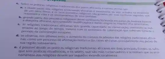 4. Sobre as práticas religiosas tradicionais dos povos africanos,correto afirmar que
a. a maior parte das religiōes tradicionais africanas é monoteísta, ou seja acredita na existência
de um deus único e os seus religiosos são por suas escrituras sagradas, que
resumem a vida e os ensinamentos de seus profetas.
b. grande parte dos preceitos religiosos desse continente foi levada aos paises da América durante
a diáspora africana , apresentando modificações e dando origem às religioes afro-americanas.
c. as religioes tradicionais africanas têm grande capacidade de conservação mantendo-se inal-
teradas ao longo do tempo, mesmo com os processos de colonização que sofreram durante o
período de colonização europeia.
d. se observa, nos últimos anos, o aumento do número de adeptos das tradicionais africa-
nas, como um processo de afirmação histórica das raizes africanas principalmente nos países de
sua regiāo subsaariana.
e. é possivel dividir as práticas religiosas tradicionais africanas em duas principais frentes: os sufis,
que têm práticas ritualísticas, e os salafis, que são mais conservadores e acreditam que os ensi-
namentos das religiōes devem ser seguidos incondicionalmente.