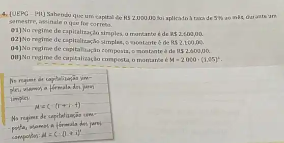 4. (UEPG-PR)Sabendo que um capital de R 2.000,00 foi aplicadoà taxa de 5%  ao mês, durante um
semestre, assinale o que for correto.
01)No regime de capitalização simples, o montante é de R 2.600,00
02)No regime de capitalização simples, o montante é de R 2.100,00
04)No regime de capitalização composta, o montante é de R 2.600,00.
08)No regime de capitalização composta, o montante é M=2000cdot (1,05)^6
No regime de capitalizasão sim-
No regime de
posta,usamos
compostos:M=