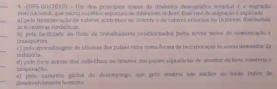 __
4 -(UFG-G0/2010)- Um dos principais traços da dinâmica demográfica mundial é a migração
internacional, que recria conflitos espaciais de diferentes ordens. Esse tipo de migração é explicado
a) pela incorporação de valores ocidentais no Oriente e de valores orientais no Ocidente, diminuindo
as fronteiras simbólicas.
__
__
b) pela facilidade do fluxo de trabalhadores condicionados pelos novos meios de comunicação e
transportes.
c) pela aprendizagem de idiomas dos países ricos como forma de incorporação às novas demandas da
indústria.
d) pelo livre acesso dos indivíduos no interior dos países signatários de acordos de livre comércio e
cooperação.
e) pelo aumento global do desemprego, que gera miséria nas nações de baixo indice de
desenvolvime nto humano.