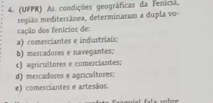 4. (UFPR) As condições geográficas da Fenicia,
região mediterrânea determinaram a dupla vo-
cação dos fen/cios de:
a) comerciantes e industrials;
b) mercadores e navegantes;
c) agricultores e comerciantes;
d) mercadores e agricultores;
e) comerciantes e artesãos.