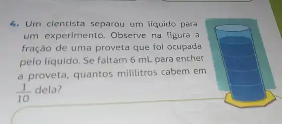 4. Um cientista separou um líquido para
um experimento Observe na figura a
fração de uma proveta que foi ocupada
pelo líquido . Se faltam 6 mL para encher
a proveta , quantos mililitros cabem em
(1)/(10) dela?