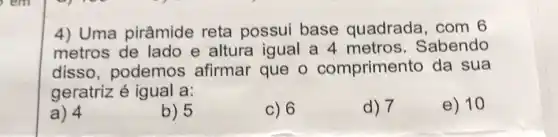 4) Uma pirâmide reta possui base quadrada, com 6
metros de lado e altura igual a 4 metros . Sabendo
disso , podemos afirmar que o compriment o da sua
geratriz é igual a:
e) 10
a) 4
b) 5
c) 6
d) 7