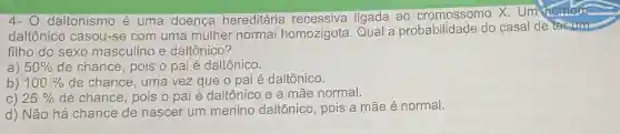 4-0 daltonismo é uma doença hereditária recessiva ligada ao cromossomo X Um homem
daltônico casou-se com uma mulher normal homozigota Qual a probabilidade do casal de terum
filho do sexo masculino e daltônico?
a) 50%  de chance, pois o pai é daltônico.
b) 100%  de chance , uma vez que o pai é daltônico.
C) 25%  de chance, pois o pai é daltônicc e a mãe normal.
d) Não há chance de nascer um menino daltônico, pois a mãe é normal.