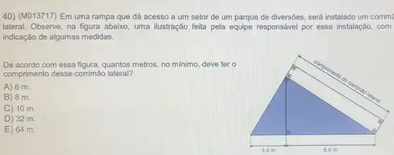 40) (M013717) Em uma rampa que dá acesso a um setor de um parque de diversões será instalado um corrim
lateral. Observe, na figura abaixo, uma ilustração feita pela equipe responsável por essa instalação, com
indicação de algumas medidas.
De acordo com essa figura, quantos metros , no mínimo, deve ter o
comprimento desse corrimão lateral?
A) 6 m.
B) 8 m.
C) 10 m.
D) 32 m.
E) 64 m.