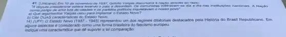 41. (Unicamp) Em 10 de novembro de 1937. Getúllo Vargas discursava à nação através do rádio:
"A dispute presidencial ostava levando o pals a desordem Os comunistas infiltravam-so dia a dia nas institulçoos nacionais. A Nação
a) Que argumentos Vargas usou para implantar o Estado Novo?
14) (UFF) O Estado Novo (1937-1945) representou um dos regimes ditatoriais destacados pela História do Brasil Republicano . Em
alguns aspectos é considerado como uma forma brasileira do europeu.
Indique uma caracteristica que dê suporte a tal comparação.