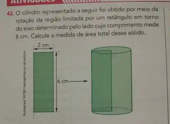 42. O cilindro representado a seguir foi obtido por meio da
rotação da região limitada por um retângulo em torno
do eixo determinado pelo lado cujo comprimer to mede
6cm Calcule a medida de área total desse sólido.