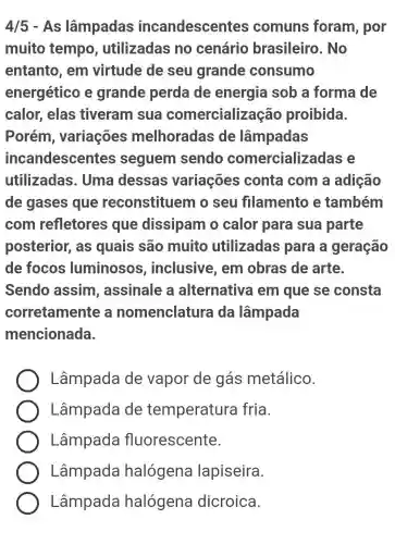 4/5 - As lâmpadas incandescentes comuns foram, por
muito tempo , utilizadas no cenário brasileiro . No
entanto, em virtude de seu grande consumo
energético e grande perda de energia sob a forma de
calor, elas tiveram sua comercialização proibida.
Porém , variações melhoradas de lâmpadas
incandescentes seguem sendo comercializadas e
utilizadas . Uma dessas variações conta com a adição
de gases que reconstituem o seu filamento e também
com refletores que dissipam o calor para sua parte
posterior, as quais são muito utilizadas para a geração
de focos luminosos , inclusive, em obras de arte.
Sendo assim , assinale a alternativa em que se consta
corretamente a nomenclature da lâmpada
mencionada.
Lâmpada de vapor de gás metálico.
Lâmpada de temperatura fria.
Lâmpada fluorescente.
Lâmpada halógena lapiseira.
Lâmpada halógena dicroica.