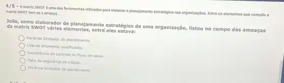 4/5
- A matriz SWOTéuma das ferramentas utilizadas para elaborar o planejamento estratégico nas organizações. Entre os elementos que compōe a matriz SWOT tem-se a ameaça.
João, como elaborador de planejamento estratégico de uma organização, listou no campo das ameaças
da matriz SWOT vários elementos, entre
Horários limitados de atendimento
Lideres altamente qualificados.
Inexistência de controle no fluxo de caixa.
Falta de segurança da cidade.
Horários limitados de atendiments.