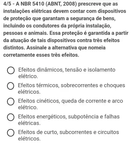 4/5 - A NBR 5410 (ABNT , 2008)prescreve que as
instalações elétricas devem contar com dispositivos
de proteção que garantam a segurança de bens,
incluindo os condutores da própria instalação,
pessoas e animais . Essa proteção é garantida a partir
da atuação de tais dispositivos contra três efeitos
distintos . Assinale a alternativa que nomeia
corretamente esses três efeitos.
Efeitos dinâmicos , tensão e isolamento
elétrico.
Efeitos térmicos , sobrecorrentes e choques
elétricos.
Efeitos cinéticos , queda de corrente e arco
elétrico.
Efeitos energétic s, subpotênci a e falhas
elétricas.
Efeitos de curto , subcorren tes e circuitos
elétricos.