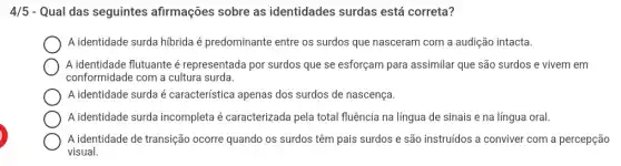 4/5 - Qual das seguintes afirmações sobre as identidades surdas está correta?
A identidade surda hibrida é predominante entre os surdos que nasceram com a audição intacta.
square 
A identidade flutuante é representada por surdos que se esforçam para assimilar que são surdos e vivem em
conformidade com a cultura surda.
A identidade surda é característica apenas dos surdos de nascença.
square 
A identidade surda incompleta é caracterizada pela total fluência na língua de sinais e na língua oral. square 
square 
visual.