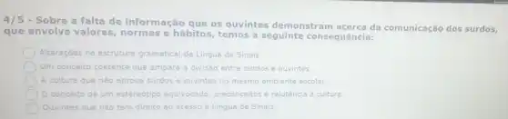 4/5
- Sobre a falta de informação que os ouvintes demonstram da comunicação dos surdos,
que envolve valores normas e hábitos , temos a seguinte consequência:
Alteraçōes na estrutura gramatical da Lingua de Sinals.
Um conceito coerente que ampara a divisão entre surdos e ouvintes.
A cultura que não aprova surdos e ouvintes no mesmo ambiente escolar.
conceito de um estereótipa equivocado, preconceitos e relutáncia à cultura.
Ouvintes que nào têm direito ao acesso à Lingua de Sinais.