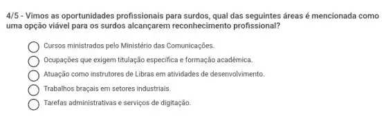 4/5 - Vimos as oportunidades profissionais para surdos, qual das seguintes áreas é mencionada como
uma opção viável para os surdos alcançarem reconhecimento profissional?
Cursos ministrados pelo Ministério das Comunicações.
Ocupações que exigem titulação específica e formação acadêmica.
Atuação como instrutores de Libras em atividades de desenvolvimento
Trabalhos braçais em setores industriais.
Tarefas administrativas e serviços de digitação.